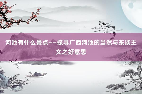 河池有什么景点——探寻广西河池的当然与东谈主文之好意思