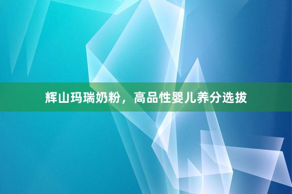 辉山玛瑞奶粉，高品性婴儿养分选拔