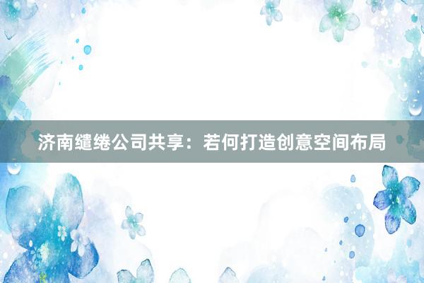 济南缱绻公司共享：若何打造创意空间布局