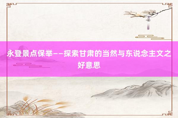 永登景点保举——探索甘肃的当然与东说念主文之好意思