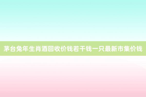 茅台兔年生肖酒回收价钱若干钱一只最新市集价钱