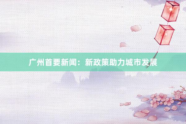 广州首要新闻：新政策助力城市发展