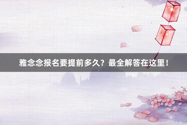 雅念念报名要提前多久？最全解答在这里！