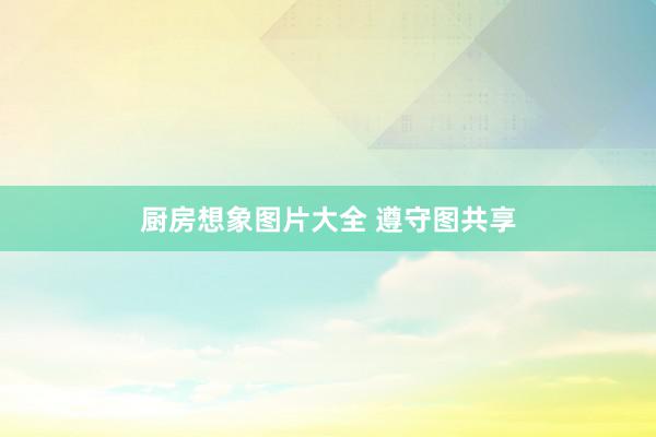 厨房想象图片大全 遵守图共享
