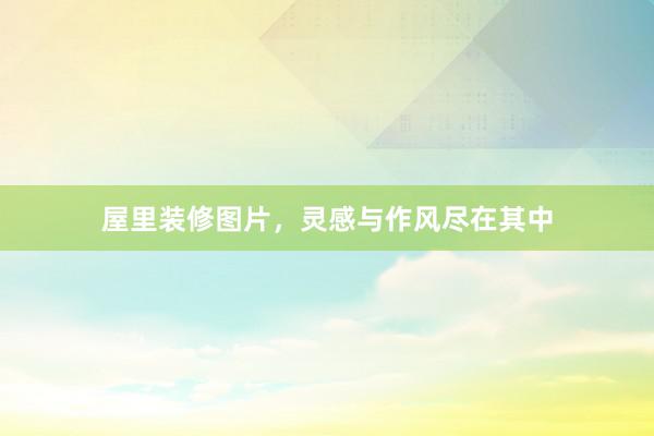 屋里装修图片，灵感与作风尽在其中