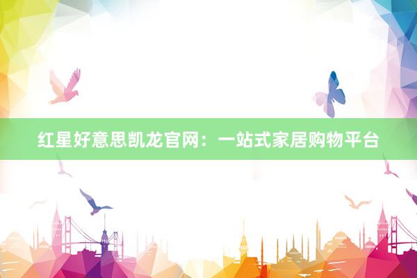 红星好意思凯龙官网：一站式家居购物平台